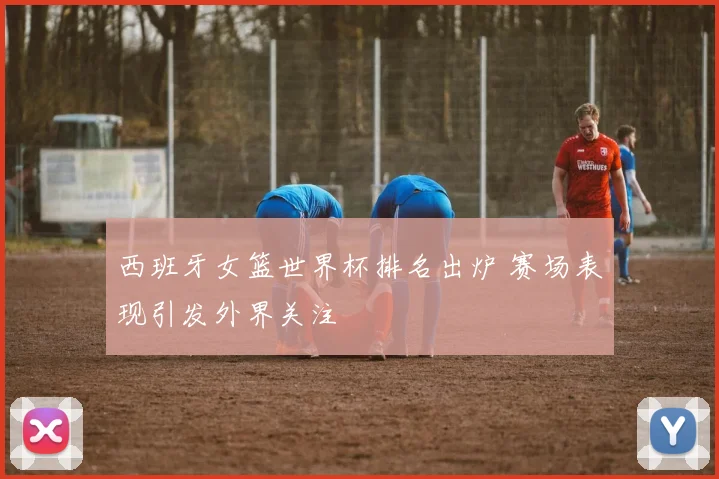 西班牙女篮世界杯排名出炉 赛场表现引发外界关注