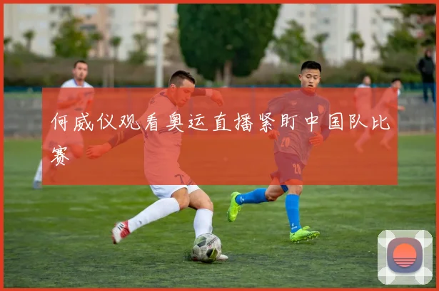 何威仪观看奥运直播紧盯中国队比赛