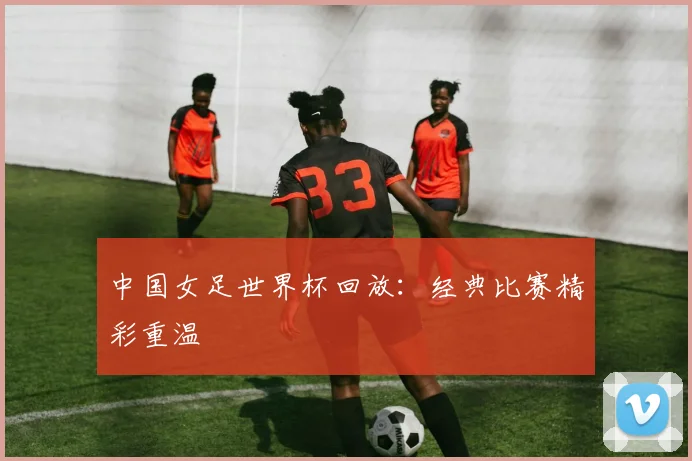 中国女足世界杯回放:经典比赛精彩重温