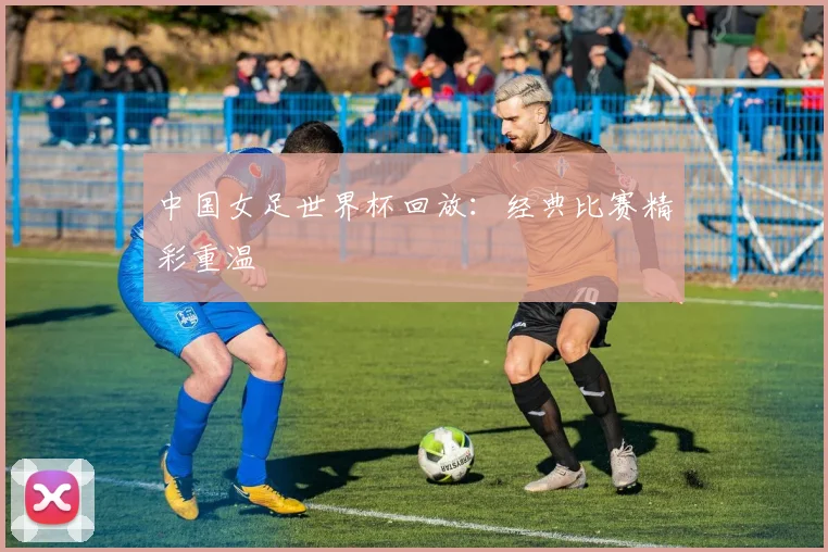 中国女足世界杯回放：经典比赛精彩重温